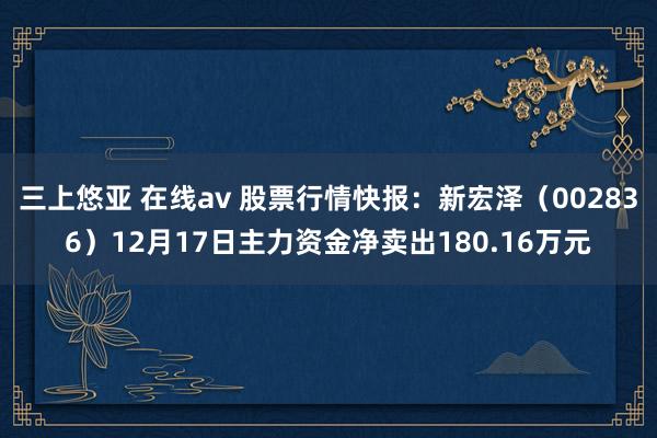 三上悠亚 在线av 股票行情快报：新宏泽（002836）12月17日主力资金净卖出180.16万元