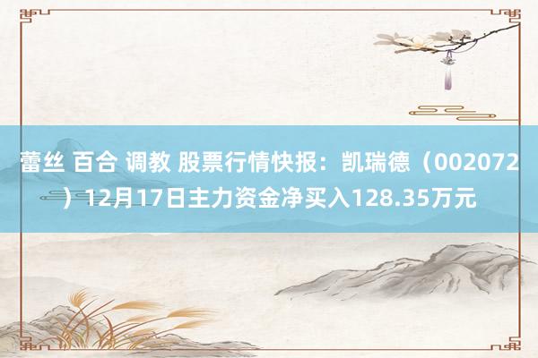 蕾丝 百合 调教 股票行情快报：凯瑞德（002072）12月17日主力资金净买入128.35万元