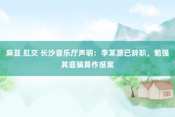 麻豆 肛交 长沙音乐厅声明：李某源已辞职，勉强其诓骗算作报案