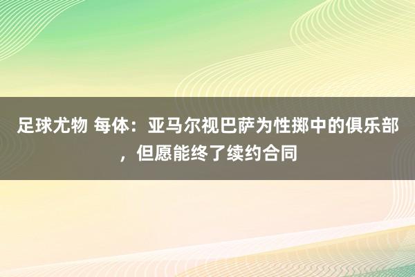 足球尤物 每体：亚马尔视巴萨为性掷中的俱乐部，但愿能终了续约合同