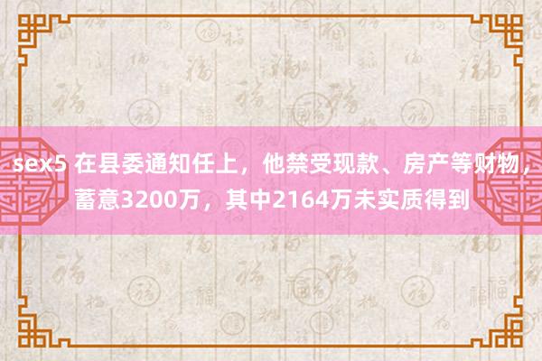 sex5 在县委通知任上，他禁受现款、房产等财物，蓄意3200万，其中2164万未实质得到