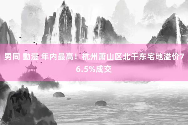 男同 動漫 年内最高！杭州萧山区北干东宅地溢价76.5%成交