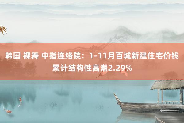 韩国 裸舞 中指连络院：1-11月百城新建住宅价钱累计结构性高潮2.29%