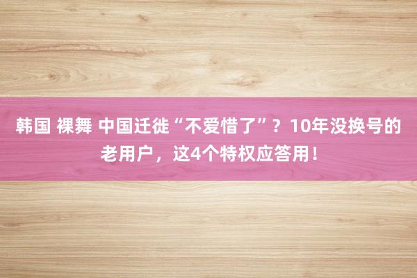 韩国 裸舞 中国迁徙“不爱惜了”？10年没换号的老用户，这4个特权应答用！