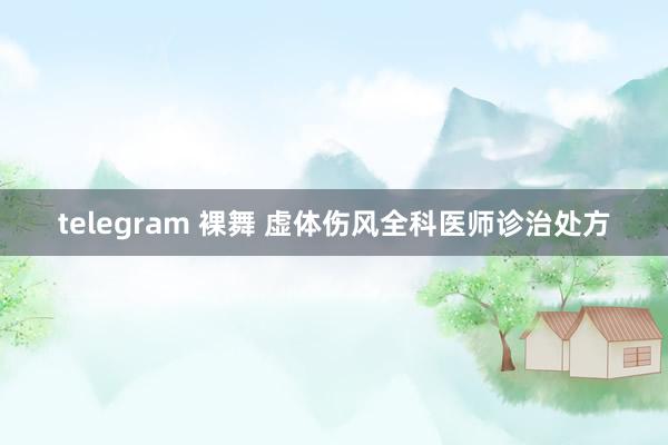 telegram 裸舞 虚体伤风全科医师诊治处方