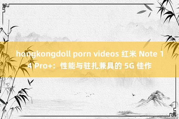 hongkongdoll porn videos 红米 Note 14 Pro+：性能与驻扎兼具的 5G 佳作