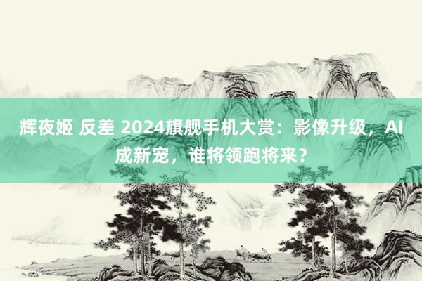 辉夜姬 反差 2024旗舰手机大赏：影像升级，AI成新宠，谁将领跑将来？