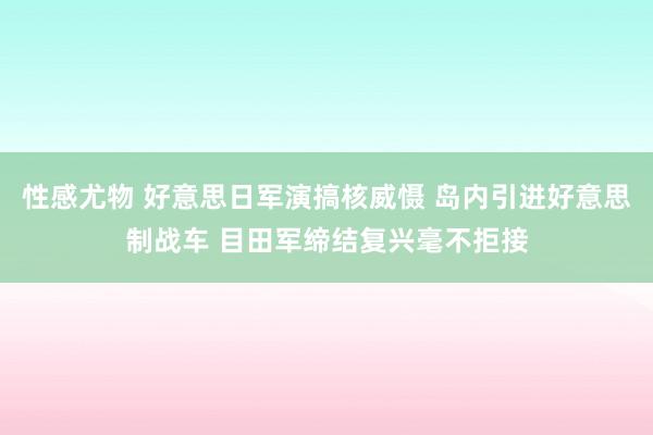 性感尤物 好意思日军演搞核威慑 岛内引进好意思制战车 目田军缔结复兴毫不拒接