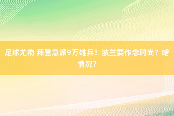 足球尤物 拜登急派9万雄兵！波兰要作念时尚？啥情况？