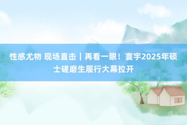 性感尤物 现场直击｜再看一眼！寰宇2025年硕士磋磨生履行大幕拉开