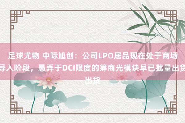 足球尤物 中际旭创：公司LPO居品现在处于商场导入阶段，愚弄于DCI限度的筹商光模块早已批量出货