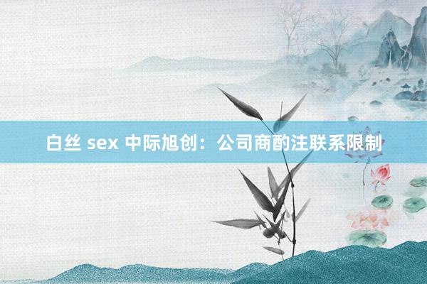 白丝 sex 中际旭创：公司商酌注联系限制