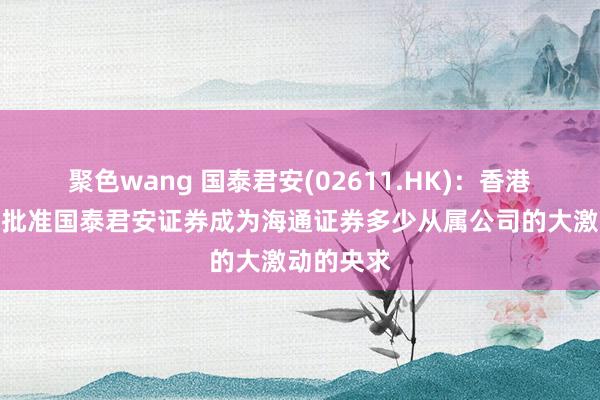 聚色wang 国泰君安(02611.HK)：香港证监会已批准国泰君安证券成为海通证券多少从属公司的大激动的央求