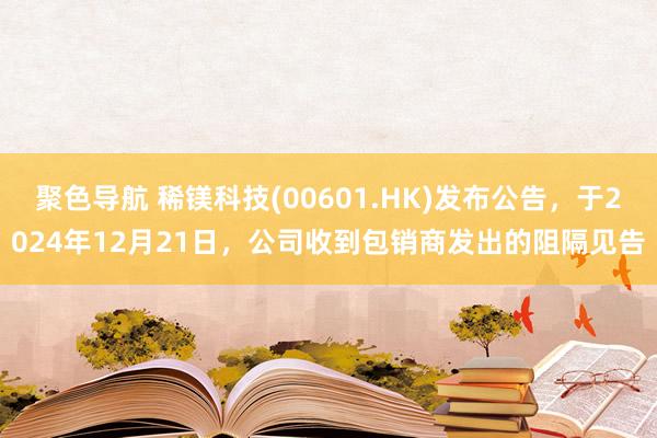 聚色导航 稀镁科技(00601.HK)发布公告，于2024年12月21日，公司收到包销商发出的阻隔见告