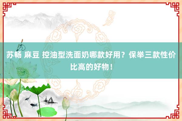 苏畅 麻豆 控油型洗面奶哪款好用？保举三款性价比高的好物！