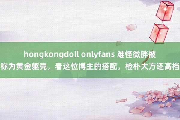 hongkongdoll onlyfans 难怪微胖被称为黄金躯壳，看这位博主的搭配，检朴大方还高档