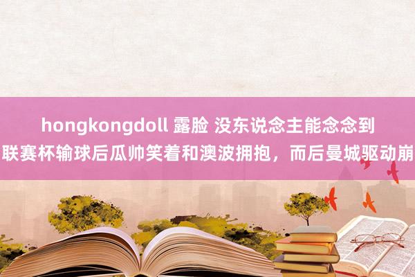 hongkongdoll 露脸 没东说念主能念念到！联赛杯输球后瓜帅笑着和澳波拥抱，而后曼城驱动崩盘