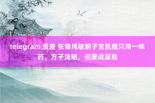 telegram 反差 张锡纯破解子宫肌瘤只用一味药，方子浅陋，但屡战屡胜