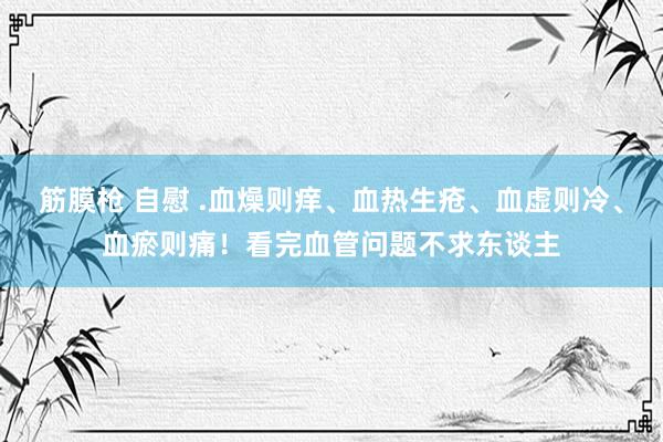 筋膜枪 自慰 .血燥则痒、血热生疮、血虚则冷、血瘀则痛！看完血管问题不求东谈主