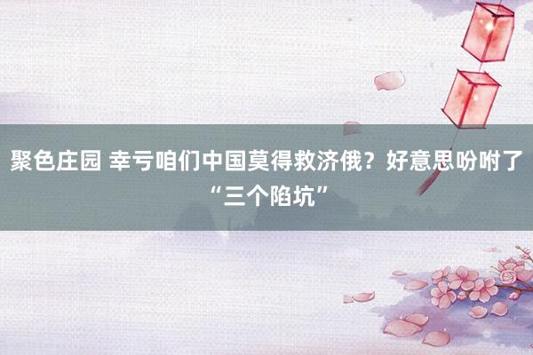 聚色庄园 幸亏咱们中国莫得救济俄？好意思吩咐了“三个陷坑”