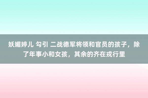 妖媚婷儿 勾引 二战德军将领和官员的孩子，除了年事小和女孩，其余的齐在戎行里