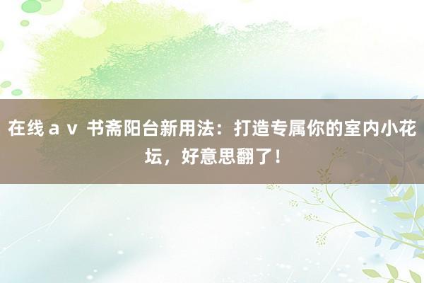 在线ａｖ 书斋阳台新用法：打造专属你的室内小花坛，好意思翻了！