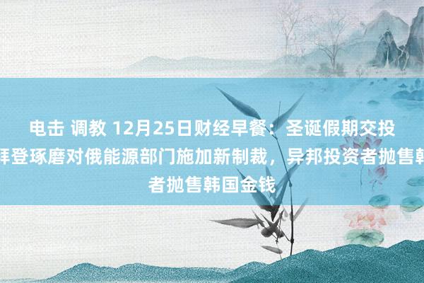 电击 调教 12月25日财经早餐：圣诞假期交投清淡，拜登琢磨对俄能源部门施加新制裁，异邦投资者抛售韩国金钱