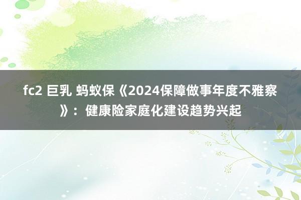 fc2 巨乳 蚂蚁保《2024保障做事年度不雅察》：健康险家庭化建设趋势兴起