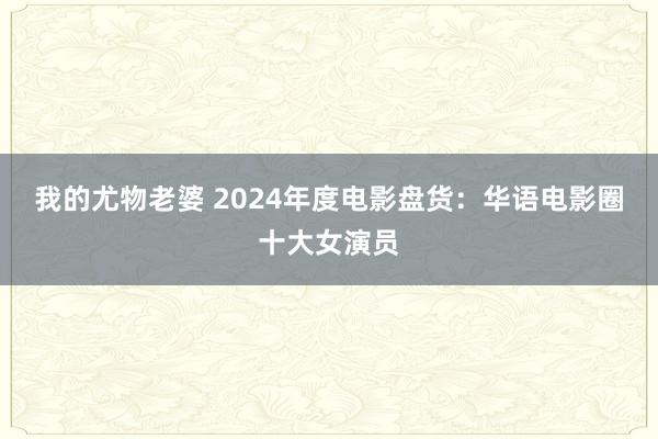 我的尤物老婆 2024年度电影盘货：华语电影圈十大女演员