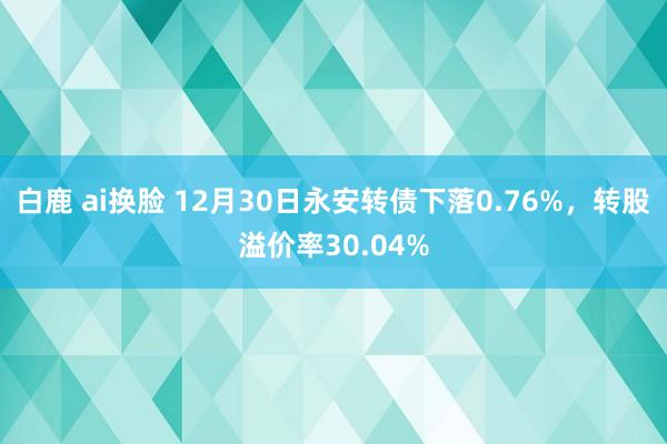 白鹿 ai换脸 12月30日永安转债下落0.76%，转股溢价率30.04%