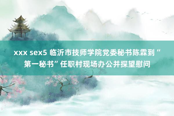 xxx sex5 临沂市技师学院党委秘书陈霖到“第一秘书”任职村现场办公并探望慰问