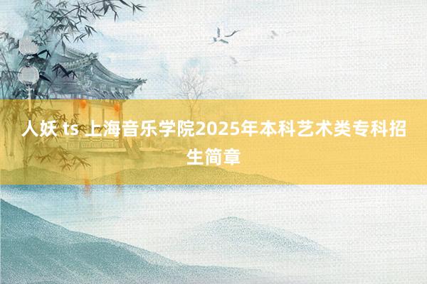 人妖 ts 上海音乐学院2025年本科艺术类专科招生简章