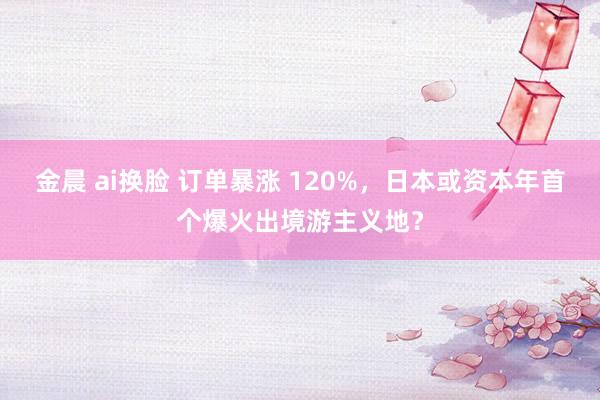 金晨 ai换脸 订单暴涨 120%，日本或资本年首个爆火出境游主义地？