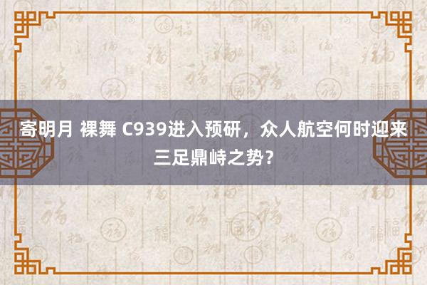 寄明月 裸舞 C939进入预研，众人航空何时迎来三足鼎峙之势？