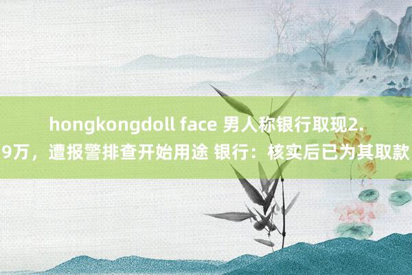 hongkongdoll face 男人称银行取现2.9万，遭报警排查开始用途 银行：核实后已为其取款