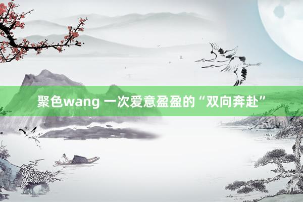 聚色wang 一次爱意盈盈的“双向奔赴”