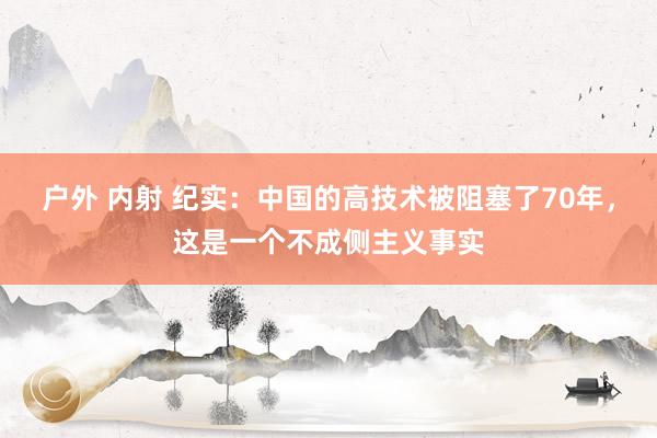 户外 内射 纪实：中国的高技术被阻塞了70年，这是一个不成侧主义事实