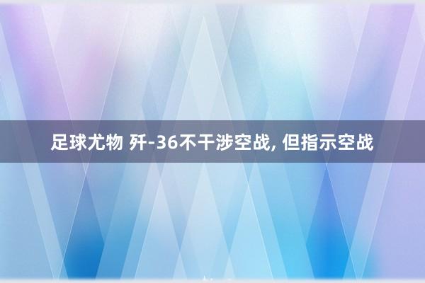 足球尤物 歼-36不干涉空战， 但指示空战