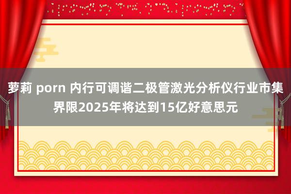 萝莉 porn 内行可调谐二极管激光分析仪行业市集界限2025年将达到15亿好意思元