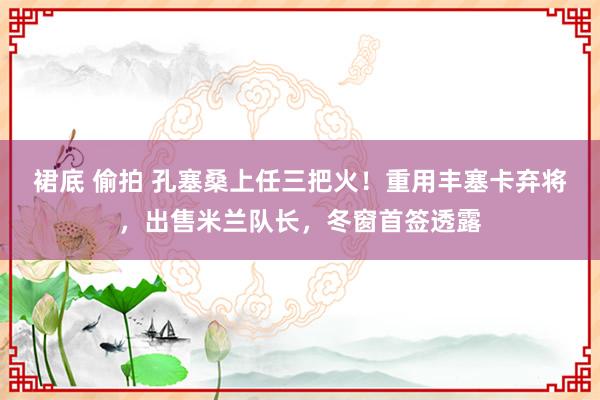 裙底 偷拍 孔塞桑上任三把火！重用丰塞卡弃将，出售米兰队长，冬窗首签透露