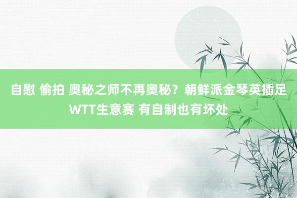 自慰 偷拍 奥秘之师不再奥秘？朝鲜派金琴英插足WTT生意赛 有自制也有坏处