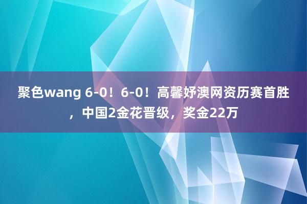 聚色wang 6-0！6-0！高馨妤澳网资历赛首胜，中国2金花晋级，奖金22万