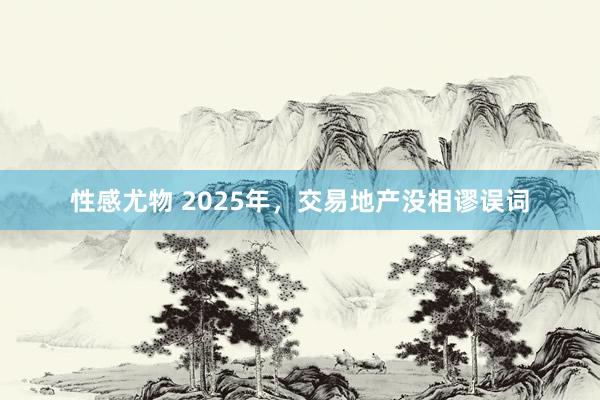 性感尤物 2025年，交易地产没相谬误词