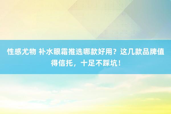 性感尤物 补水眼霜推选哪款好用？这几款品牌值得信托，十足不踩坑！