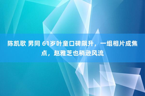 陈凯歌 男同 61岁叶童口碑飙升，一组相片成焦点，赵雅芝也稍逊风流