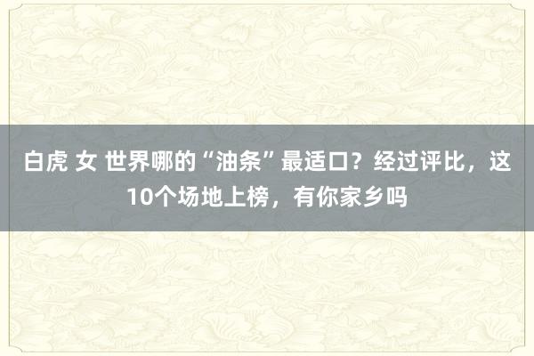 白虎 女 世界哪的“油条”最适口？经过评比，这10个场地上榜，有你家乡吗