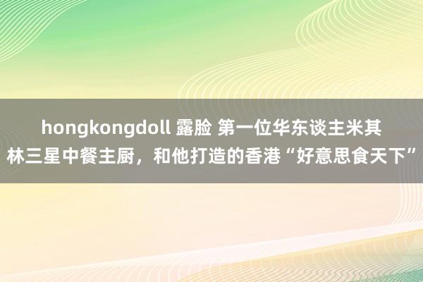 hongkongdoll 露脸 第一位华东谈主米其林三星中餐主厨，和他打造的香港“好意思食天下”