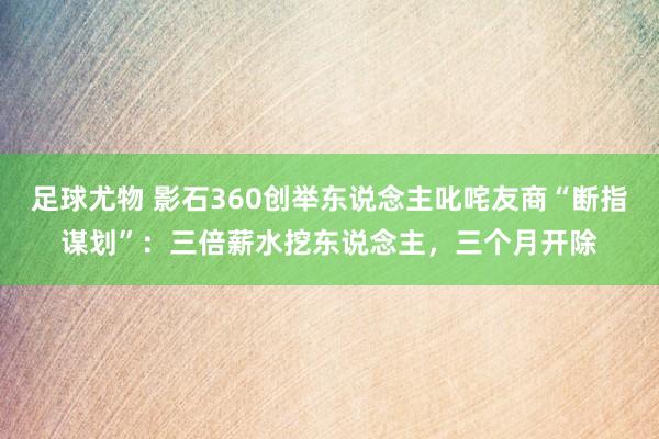 足球尤物 影石360创举东说念主叱咤友商“断指谋划”：三倍薪水挖东说念主，三个月开除