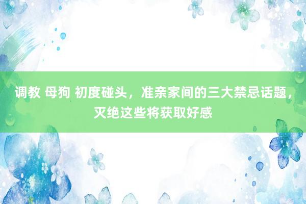 调教 母狗 初度碰头，准亲家间的三大禁忌话题，灭绝这些将获取好感