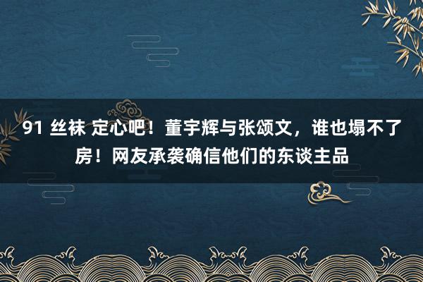 91 丝袜 定心吧！董宇辉与张颂文，谁也塌不了房！网友承袭确信他们的东谈主品